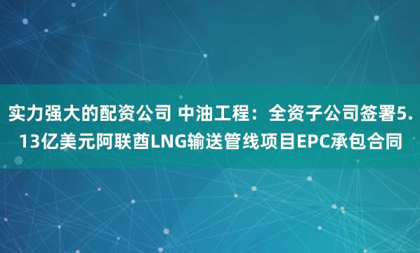 实力强大的配资公司 中油工程：全资子公司签署5.13亿美元阿联酋LNG输送管线项目EPC承包合同