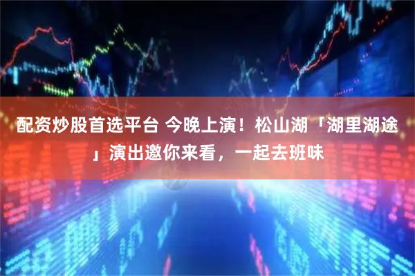 配资炒股首选平台 今晚上演！松山湖「湖里湖途」演出邀你来看，一起去班味