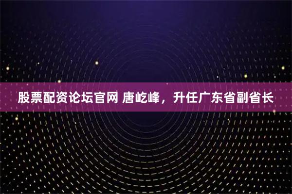 股票配资论坛官网 唐屹峰，升任广东省副省长