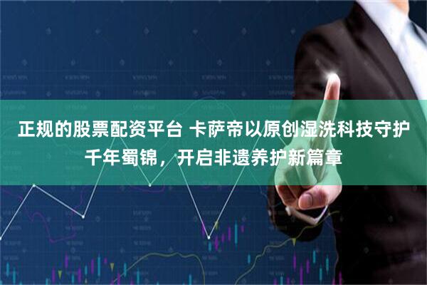 正规的股票配资平台 卡萨帝以原创湿洗科技守护千年蜀锦，开启非遗养护新篇章