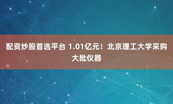配资炒股首选平台 1.01亿元！北京理工大学采购大批仪器