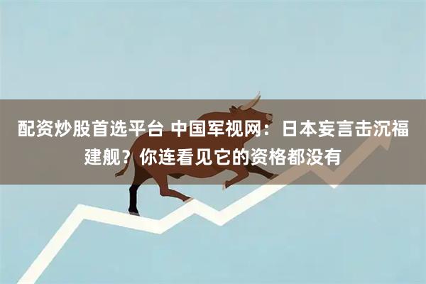 配资炒股首选平台 中国军视网：日本妄言击沉福建舰？你连看见它的资格都没有