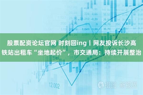 股票配资论坛官网 时刻回ing丨网友投诉长沙高铁站出租车“坐地起价”，市交通局：持续开展整治